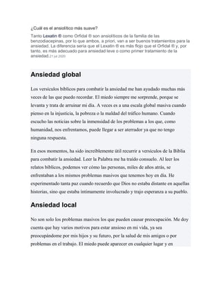 ¿Cuál es el ansiolítico más suave?
Tanto Lexatin ® como Orfidal ® son ansiolíticos de la familia de las
benzodiacepinas, por lo que ambos, a priori, van a ser buenos tratamientos para la
ansiedad. La diferencia sería que el Lexatin ® es más flojo que el Orfidal ® y, por
tanto, es más adecuado para ansiedad leve o como primer tratamiento de la
ansiedad.21 jul 2020
Ansiedad global
Los versículos bíblicos para combatir la ansiedad me han ayudado muchas más
veces de las que puedo recordar. El miedo siempre me sorprende, porque se
levanta y trata de arruinar mi día. A veces es a una escala global masiva cuando
pienso en la injusticia, la pobreza o la maldad del tráfico humano. Cuando
escucho las noticias sobre la inmensidad de los problemas a los que, como
humanidad, nos enfrentamos, puede llegar a ser aterrador ya que no tengo
ninguna respuesta.
En esos momentos, ha sido increíblemente útil recurrir a versículos de la Biblia
para combatir la ansiedad. Leer la Palabra me ha traído consuelo. Al leer los
relatos bíblicos, podemos ver cómo las personas, miles de años atrás, se
enfrentaban a los mismos problemas masivos que tenemos hoy en día. He
experimentado tanta paz cuando recuerdo que Dios no estaba distante en aquellas
historias, sino que estaba íntimamente involucrado y trajo esperanza a su pueblo.
Ansiedad local
No son solo los problemas masivos los que pueden causar preocupación. Me doy
cuenta que hay varios motivos para estar ansioso en mi vida, ya sea
preocupándome por mis hijos y su futuro, por la salud de mis amigos o por
problemas en el trabajo. El miedo puede aparecer en cualquier lugar y en
 