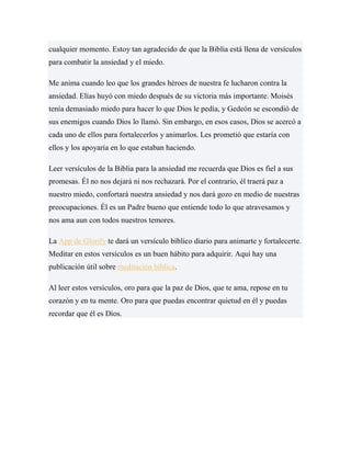 cualquier momento. Estoy tan agradecido de que la Biblia está llena de versículos
para combatir la ansiedad y el miedo.
Me anima cuando leo que los grandes héroes de nuestra fe lucharon contra la
ansiedad. Elías huyó con miedo después de su victoria más importante. Moisés
tenía demasiado miedo para hacer lo que Dios le pedía, y Gedeón se escondió de
sus enemigos cuando Dios lo llamó. Sin embargo, en esos casos, Dios se acercó a
cada uno de ellos para fortalecerlos y animarlos. Les prometió que estaría con
ellos y los apoyaría en lo que estaban haciendo.
Leer versículos de la Biblia para la ansiedad me recuerda que Dios es fiel a sus
promesas. Él no nos dejará ni nos rechazará. Por el contrario, él traerá paz a
nuestro miedo, confortará nuestra ansiedad y nos dará gozo en medio de nuestras
preocupaciones. Él es un Padre bueno que entiende todo lo que atravesamos y
nos ama aun con todos nuestros temores.
La App de Glorify te dará un versículo bíblico diario para animarte y fortalecerte.
Meditar en estos versículos es un buen hábito para adquirir. Aquí hay una
publicación útil sobre meditación bíblica.
Al leer estos versículos, oro para que la paz de Dios, que te ama, repose en tu
corazón y en tu mente. Oro para que puedas encontrar quietud en él y puedas
recordar que él es Dios.
 