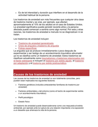  Es de tal intensidad y duración que interfiere en el desarrollo de la
actividad habitual de la persona.
Los trastornos de ansiedad son más frecuentes que cualquier otra clase
de trastorno mental y se cree, por ejemplo, que afectan
aproximadamente al 15% de los adultos en el caso de Estados Unidos.
La ansiedad significativa puede persistir durante años y la persona
afectada puede comenzar a sentirla como algo normal. Por esta y otras
razones, los trastornos de ansiedad a menudo no se diagnostican ni se
tratan.
Los trastornos de ansiedad incluyen
 Trastorno de ansiedad generalizada
 Crisis de angustia y trastorno de angustia
 Fobias específicas
La angustia que se produce inmediatamente o poco después de
experimentar o ser testigo de un acontecimiento traumático abrumador
ya no se clasifica como un trastorno de ansiedad. Estos trastornos se
clasifican actualmente como traumatismos y trastornos relacionados con
el factor estresante e incluyen el trastorno por estrés agudo, el trastorno
por adaptación y el trastorno por estrés postraumático.
Causas de los trastornos de ansiedad
Las causas de los trastornos de ansiedad no son totalmente conocidas, pero
pueden estar implicados los siguientes factores:
 Factores genéticos (incluidos antecedentes familiares de trastorno por
ansiedad)
 Factores ambientales y del entorno (como el hecho de experimentar estrés
o un acontecimiento traumático)
 Perfil psicológico
 Estado físico
Un trastorno de ansiedad puede desencadenarse como una respuesta al estrés
ambiental, por ejemplo ante la ruptura de una relación importante o la exposición
a un desastre que amenaza la vida de la persona.
 