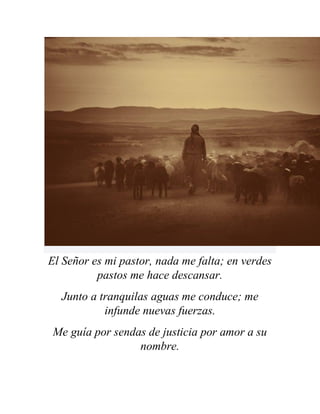 El Señor es mi pastor, nada me falta; en verdes
pastos me hace descansar.
Junto a tranquilas aguas me conduce; me
infunde nuevas fuerzas.
Me guía por sendas de justicia por amor a su
nombre.
 