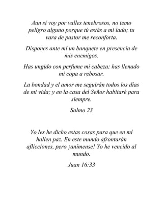 Aun si voy por valles tenebrosos, no temo
peligro alguno porque tú estás a mi lado; tu
vara de pastor me reconforta.
Dispones ante mí un banquete en presencia de
mis enemigos.
Has ungido con perfume mi cabeza; has llenado
mi copa a rebosar.
La bondad y el amor me seguirán todos los días
de mi vida; y en la casa del Señor habitaré para
siempre.
Salmo 23
Yo les he dicho estas cosas para que en mí
hallen paz. En este mundo afrontarán
aflicciones, pero ¡anímense! Yo he vencido al
mundo.
Juan 16:33
 