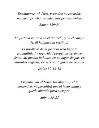 Examíname, oh Dios, y sondea mi corazón;
ponme a prueba y sondea mis pensamientos.
Salmo 139:23
La justicia morará en el desierto, y en el campo
fértil habitará la rectitud.
El producto de la justicia será la paz;
tranquilidad y seguridad perpetuas serán su
fruto. Mi pueblo habitará en un lugar de paz, en
moradas seguras, en serenos lugares de reposo.
Isaías 32:16-18
Encomienda al Señor tus afanes, y él te
sostendrá; no permitirá que el justo caiga y
quede abatido para siempre.
Salmo 55:22
 