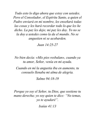 Todo esto lo digo ahora que estoy con ustedes.
Pero el Consolador, el Espíritu Santo, a quien el
Padre enviará en mi nombre, les enseñará todas
las cosas y les hará recordar todo lo que les he
dicho. La paz les dejo; mi paz les doy. Yo no se
la doy a ustedes como la da el mundo. No se
angustien ni se acobarden.
Juan 14:25-27
No bien decía: «Mis pies resbalan», cuando ya
tu amor, Señor, venía en mi ayuda.
Cuando en mí la angustia iba en aumento, tu
consuelo llenaba mi alma de alegría.
Salmo 94:18-19
Porque yo soy el Señor, tu Dios, que sostiene tu
mano derecha; yo soy quien te dice: “No temas,
yo te ayudaré”.
Isaías 41:13
 