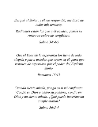 Busqué al Señor, y él me respondió; me libró de
todos mis temores.
Radiantes están los que a él acuden; jamás su
rostro se cubre de vergüenza.
Salmo 34:4-5
Que el Dios de la esperanza los llene de toda
alegría y paz a ustedes que creen en él, para que
rebosen de esperanza por el poder del Espíritu
Santo.
Romanos 15:13
Cuando siento miedo, pongo en ti mi confianza.
Confío en Dios y alabo su palabra; confío en
Dios y no siento miedo. ¿Qué puede hacerme un
simple mortal?
Salmo 56:3-4
 