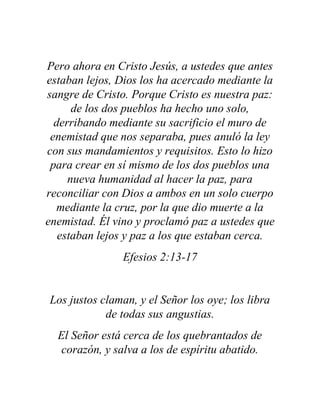 Pero ahora en Cristo Jesús, a ustedes que antes
estaban lejos, Dios los ha acercado mediante la
sangre de Cristo. Porque Cristo es nuestra paz:
de los dos pueblos ha hecho uno solo,
derribando mediante su sacrificio el muro de
enemistad que nos separaba, pues anuló la ley
con sus mandamientos y requisitos. Esto lo hizo
para crear en sí mismo de los dos pueblos una
nueva humanidad al hacer la paz, para
reconciliar con Dios a ambos en un solo cuerpo
mediante la cruz, por la que dio muerte a la
enemistad. Él vino y proclamó paz a ustedes que
estaban lejos y paz a los que estaban cerca.
Efesios 2:13-17
Los justos claman, y el Señor los oye; los libra
de todas sus angustias.
El Señor está cerca de los quebrantados de
corazón, y salva a los de espíritu abatido.
 