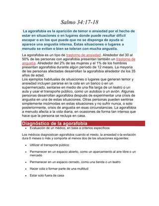 Salmo 34:17-18
La agorafobia es la aparición de temor o ansiedad por el hecho de
estar en situaciones o en lugares donde puede resultar difícil
escapar o en los que puede que no se disponga de ayuda si
aparece una angustia intensa. Estas situaciones o lugares a
menudo se evitan o bien se toleran con mucha angustia.
La agorafobia es un tipo de trastorno de ansiedad. Alrededor del 30 al
50% de las personas con agorafobia presentan también un trastorno de
angustia. Alrededor del 2% de las mujeres y el 1% de los hombres
presentan agorafobia durante algún período de 12 meses. La mayoría
de las personas afectadas desarrollan la agorafobia alrededor de los 35
años de edad.
Los ejemplos habituales de situaciones o lugares que generan temor y
ansiedad incluyen pararse en la cola en un banco o en un
supermercado, sentarse en medio de una fila larga de un teatro o un
aula y usar el transporte público, como un autobús o un avión. Algunas
personas desarrollan agorafobia después de experimentar una crisis de
angustia en una de estas situaciones. Otras personas pueden sentirse
simplemente incómodas en estas situaciones y no sufrir nunca, o solo
posteriormente, crisis de angustia en esas circunstancias. La agorafobia
a menudo afecta a la vida diaria, en ocasiones de forma tan intensa que
hace que la persona se recluya en casa.
Diagnóstico de la agorafobia
 Evaluación de un médico, en base a criterios específicos
Los médicos diagnostican agorafobia cuando el miedo, la ansiedad o la evitación
dura 6 meses o más y comporta al menos dos de las situaciones siguientes:
 Utilizar el transporte público
 Permanecer en un espacio abierto, como un aparcamiento al aire libre o un
mercado
 Permanecer en un espacio cerrado, como una tienda o un teatro
 Hacer cola o formar parte de una multitud
 Estar solo fuera de casa
 