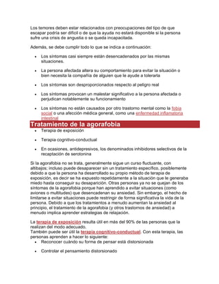 Los temores deben estar relacionados con preocupaciones del tipo de que
escapar podría ser difícil o de que la ayuda no estará disponible si la persona
sufre una crisis de angustia o se queda incapacitada.
Además, se debe cumplir todo lo que se indica a continuación:
 Los síntomas casi siempre están desencadenados por las mismas
situaciones.
 La persona afectada altera su comportamiento para evitar la situación o
bien necesita la compañía de alguien que le ayude a tolerarla
 Los síntomas son desproporcionados respecto al peligro real
 Los síntomas provocan un malestar significativo a la persona afectada o
perjudican notablemente su funcionamiento
 Los síntomas no están causados por otro trastorno mental como la fobia
social o una afección médica general, como una enfermedad inflamatoria
intestinal
Tratamiento de la agorafobia
 Terapia de exposición
 Terapia cognitivo-conductual
 En ocasiones, antidepresivos, los denominados inhibidores selectivos de la
recaptación de serotonina
Si la agorafobia no se trata, generalmente sigue un curso fluctuante, con
altibajos; incluso puede desaparecer sin un tratamiento específico, posiblemente
debido a que la persona ha desarrollado su propio método de terapia de
exposición, es decir se ha expuesto repetidamente a la situación que le generaba
miedo hasta conseguir su desaparición. Otras personas ya no se quejan de los
síntomas de la agorafobia porque han aprendido a evitar situaciones (como
aviones o multitudes) que desencadenan su ansiedad. Sin embargo, el hecho de
limitarse a evitar situaciones puede restringir de forma significativa la vida de la
persona. Debido a que los tratamientos a menudo aumentan la ansiedad al
principio, el tratamiento de la agorafobia (y otros trastornos de ansiedad) a
menudo implica aprender estrategias de relajación.
La terapia de exposición resulta útil en más del 90% de las personas que la
realizan del modo adecuado.
También puede ser útil la terapia cognitivo-conductual. Con esta terapia, las
personas aprenden a hacer lo siguiente:
 Reconocer cuándo su forma de pensar está distorsionada
 Controlar el pensamiento distorsionado
 