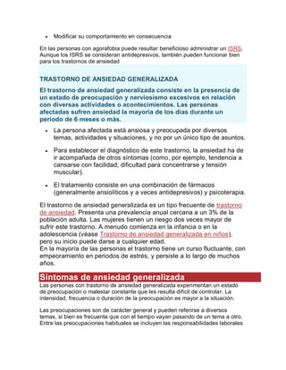  Modificar su comportamiento en consecuencia
En las personas con agorafobia puede resultar beneficioso administrar un ISRS.
Aunque los ISRS se consideran antidepresivos, también pueden funcionar bien
para los trastornos de ansiedad
TRASTORNO DE ANSIEDAD GENERALIZADA
El trastorno de ansiedad generalizada consiste en la presencia de
un estado de preocupación y nerviosismo excesivos en relación
con diversas actividades o acontecimientos. Las personas
afectadas sufren ansiedad la mayoría de los días durante un
periodo de 6 meses o más.
 La persona afectada está ansiosa y preocupada por diversos
temas, actividades y situaciones, y no por un único tipo de asuntos.
 Para establecer el diagnóstico de este trastorno, la ansiedad ha de
ir acompañada de otros síntomas (como, por ejemplo, tendencia a
cansarse con facilidad, dificultad para concentrarse y tensión
muscular).
 El tratamiento consiste en una combinación de fármacos
(generalmente ansiolíticos y a veces antidepresivos) y psicoterapia.
El trastorno de ansiedad generalizada es un tipo frecuente de trastorno
de ansiedad. Presenta una prevalencia anual cercana a un 3% de la
población adulta. Las mujeres tienen un riesgo dos veces mayor de
sufrir este trastorno. A menudo comienza en la infancia o en la
adolescencia (véase Trastorno de ansiedad generalizada en niños),
pero su inicio puede darse a cualquier edad.
En la mayoría de las personas el trastorno tiene un curso fluctuante, con
empeoramiento en periodos de estrés, y persiste a lo largo de muchos
años.
Síntomas de ansiedad generalizada
Las personas con trastorno de ansiedad generalizada experimentan un estado
de preocupación o malestar constante que les resulta difícil de controlar. La
intensidad, frecuencia o duración de la preocupación es mayor a la situación.
Las preocupaciones son de carácter general y pueden referirse a diversos
temas, si bien es frecuente que con el tiempo vayan pasando de un tema a otro.
Entre las preocupaciones habituales se incluyen las responsabilidades laborales
 