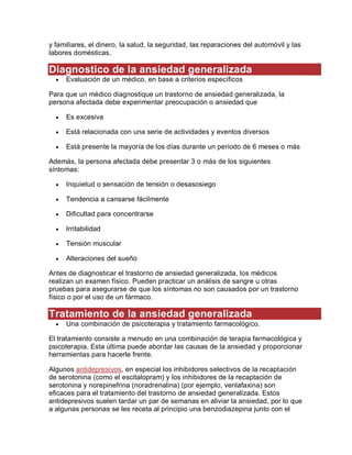 y familiares, el dinero, la salud, la seguridad, las reparaciones del automóvil y las
labores domésticas.
Diagnostico de la ansiedad generalizada
 Evaluación de un médico, en base a criterios específicos
Para que un médico diagnostique un trastorno de ansiedad generalizada, la
persona afectada debe experimentar preocupación o ansiedad que
 Es excesiva
 Está relacionada con una serie de actividades y eventos diversos
 Está presente la mayoría de los días durante un periodo de 6 meses o más
Además, la persona afectada debe presentar 3 o más de los siguientes
síntomas:
 Inquietud o sensación de tensión o desasosiego
 Tendencia a cansarse fácilmente
 Dificultad para concentrarse
 Irritabilidad
 Tensión muscular
 Alteraciones del sueño
Antes de diagnosticar el trastorno de ansiedad generalizada, los médicos
realizan un examen físico. Pueden practicar un análisis de sangre u otras
pruebas para asegurarse de que los síntomas no son causados por un trastorno
físico o por el uso de un fármaco.
Tratamiento de la ansiedad generalizada
 Una combinación de psicoterapia y tratamiento farmacológico.
El tratamiento consiste a menudo en una combinación de terapia farmacológica y
psicoterapia. Esta última puede abordar las causas de la ansiedad y proporcionar
herramientas para hacerle frente.
Algunos antidepresivos, en especial los inhibidores selectivos de la recaptación
de serotonina (como el escitalopram) y los inhibidores de la recaptación de
serotonina y norepinefrina (noradrenalina) (por ejemplo, venlafaxina) son
eficaces para el tratamiento del trastorno de ansiedad generalizada. Estos
antidepresivos suelen tardar un par de semanas en aliviar la ansiedad, por lo que
a algunas personas se les receta al principio una benzodiazepina junto con el
 