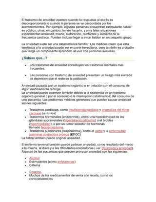 El trastorno de ansiedad aparece cuando la respuesta al estrés es
desproporcionada o cuando la persona se ve desbordada por los
acontecimientos. Por ejemplo, algunas personas encuentran estimulante hablar
en público; otras, en cambio, temen hacerlo, y ante tales situaciones
experimentan ansiedad, miedo, sudoración, temblores y aumento de la
frecuencia cardíaca. Pueden incluso llegar a evitar hablar en un pequeño grupo.
La ansiedad suele ser una característica familiar. Los médicos creen que esta
tendencia a la ansiedad puede ser en parte hereditaria, pero también es probable
que tenga un componente aprendido al vivir con personas ansiosas.
¿Sabías que...?
 Los trastornos de ansiedad constituyen los trastornos mentales más
frecuentes.
 Las personas con trastorno de ansiedad presentan un riesgo más elevado
de depresión que el resto de la población.
Ansiedad causada por un trastorno orgánico o en relación con el consumo de
algún medicamento o droga
La ansiedad puede aparecer también debido a la existencia de un trastorno
orgánico general o por el consumo o la interrupción (abstinencia) del consumo de
una sustancia. Los problemas médicos generales que pueden causar ansiedad
son los siguientes:
 Trastornos cardíacos, como insuficiencia cardíaca y anomalías del ritmo
cardíaco (arritmias)
 Trastornos hormonales (endocrinos), como una hiperactividad de las
glándulas suprarrenales (hiperadrenocorticismo) o el tiroides
(hipertiroidismo), o por un tumor secretor de hormonas
llamado feocromocitoma.
 Trastornos pulmonares (respiratorios), como el asma y la enfermedad
pulmonar obstructiva crónica (EPOC)
La fiebre también puede originar ansiedad.
El enfermo terminal también puede padecer ansiedad, como resultado del miedo
a la muerte, al dolor y a las dificultades respiratorias ( ver Depresión y ansiedad).
Algunas de las sustancias que pueden provocar ansiedad son las siguientes:
 Alcohol
 Estimulantes (como anfetaminas)
 Cafeína
 Cocaína
 Muchos de los medicamentos de venta con receta, como los
corticoesteroides
 