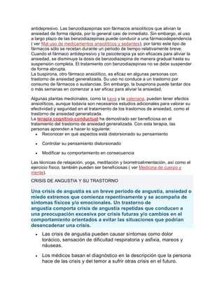 antidepresivo. Las benzodiazepinas son fármacos ansiolíticos que alivian la
ansiedad de forma rápida, por lo general casi de inmediato. Sin embargo, el uso
a largo plazo de las benzodiazepinas puede conducir a una fármacodependencia
( ver Mal uso de medicamentos ansiolíticos y sedantes), por tanto este tipo de
fármacos sólo se recetan durante un periodo de tiempo relativamente breve.
Cuando el fármaco antidepresivo y la psicoterapia ya son eficaces para aliviar la
ansiedad, se disminuye la dosis de benzodiazepina de manera gradual hasta su
suspensión completa. El tratamiento con benzodiazepinas no se debe suspender
de forma abrupta.
La buspirona, otro fármaco ansiolítico, es eficaz en algunas personas con
trastorno de ansiedad generalizada. Su uso no conduce a un trastorno por
consumo de fármacos o sustancias. Sin embargo, la buspirona puede tardar dos
o más semanas en comenzar a ser eficaz para aliviar la ansiedad.
Algunas plantas medicinales, como la kava y la valeriana, pueden tener efectos
ansiolíticos, aunque todavía son necesarios estudios adicionales para valorar su
efectividad y seguridad en el tratamiento de los trastornos de ansiedad, como el
trastorno de ansiedad generalizada.
La terapia cognitivo-conductual ha demostrado ser beneficiosa en el
tratamiento del trastorno de ansiedad generalizada. Con esta terapia, las
personas aprenden a hacer lo siguiente:
 Reconocer en qué aspectos está distorsionado su pensamiento
 Controlar su pensamiento distorsionado
 Modificar su comportamiento en consecuencia
Las técnicas de relajación, yoga, meditación y biorretroalimentación, así como el
ejercicio físico, también pueden ser beneficiosas ( ver Medicina de cuerpo y
mente).
CRISIS DE ANGUSTIA Y SU TRASTORNO
Una crisis de angustia es un breve período de angustia, ansiedad o
miedo extremos que comienza repentinamente y se acompaña de
síntomas físicos y/o emocionales. Un trastorno de
angustia comporta crisis de angustia repetidas que conducen a
una preocupación excesiva por crisis futuras y/o cambios en el
comportamiento orientados a evitar las situaciones que podrían
desencadenar una crisis.
 Las crisis de angustia pueden causar síntomas como dolor
torácico, sensación de dificultad respiratoria y asfixia, mareos y
náuseas.
 Los médicos basan el diagnóstico en la descripción que la persona
hace de las crisis y del temor a sufrir otras crisis en el futuro.
 