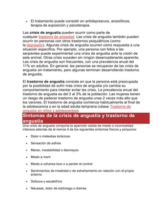  El tratamiento puede consistir en antidepresivos, ansiolíticos,
terapia de exposición y psicoterapia.
Las crisis de angustia pueden ocurrir como parte de
cualquier trastorno de ansiedad. Las crisis de angustia también pueden
ocurrir en personas con otros trastornos psiquiátricos (como
la depresión). Algunas crisis de angustia ocurren como respuesta a una
situación específica. Por ejemplo, una persona con fobia a las
serpientes puede experimentar una crisis de angustia ante la visión de
este animal. Otras crisis suceden sin ningún desencadenante aparente.
Las crisis de angustia son frecuentes, con una prevalencia anual del
11% en adultos. En general, las personas se recuperan de las crisis de
angustia sin tratamiento, pero algunas terminan desarrollando trastorno
de angustia.
El trastorno de angustia consiste en que la persona está preocupada
por la posibilidad de sufrir más crisis de angustia y/o cambia su
comportamiento para intentar evitar las crisis. La prevalencia anual del
trastorno de angustia es del 2 al 3% de la población. Las mujeres tienen
un riesgo de padecer trastorno de angustia unas 2 veces más alto que
los varones. El trastorno de angustia comienza habitualmente al final de
la adolescencia o en la edad adulta temprana (véase Trastorno de
angustia en niños y adolescentes).
Síntomas de la crisis de angustia y trastorno de
angustia
Una crisis de angustia comporta la aparición súbita de miedo o incomodidad
intensos además de al menos 4 de los siguientes síntomas físicos y psíquicos:
 Dolor o molestias torácicos
 Sensación de asfixia
 Mareo, inestabilidad o desmayos
 Miedo a morir
 Miedo a volverse loco o a perder el control
 Sentimientos de irrealidad o de extrañamiento en relación con el propio
entorno
 Sofocos o escalofríos
 Náuseas, dolor de estómago o diarrea
 