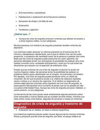  Entumecimiento o parestesias
 Palpitaciones o aceleración de la frecuencia cardíaca
 Sensación de ahogo o de falta de aire
 Sudoración
 Temblores o agitación
¿Sabías que...?
 Aunque las crisis de angustia producen síntomas que afectan al corazón y
a otros órganos vitales, no son peligrosas.
Muchas personas con trastorno de angustia presentan también síntomas de
depresión.
Los síntomas suelen alcanzar su máxima expresión en el transcurso de 10
minutos y desaparecen rápidamente, por lo que el médico rara vez los suele
presenciar, a excepción del manifiesto temor de la persona a padecer otra crisis.
Dado que las crisis de angustia puede producirse sin razón aparente, las
personas afectadas temen con anticipación la posibilidad de padecer otra crisis
(estado conocido como «ansiedad anticipatoria»), razón por la cual evitan las
situaciones que asocian con la aparición de anteriores crisis.
Puesto que los síntomas de una crisis de angustia involucran la acción de
muchos órganos vitales, las personas temen la posibilidad de padecer un
problema médico grave relacionado con el corazón, los pulmones o el cerebro.
Por ejemplo, una crisis de angustia puede percibirse como un infarto de
miocardio. De ahí que la persona acuda a su médico de cabecera repetidas
veces o incluso a un servicio de urgencias. Si el médico no diagnostica de
manera adecuada los síntomas como expresión de una crisis de angustia, la
preocupación del paciente irá en aumento al pensar que se ha pasado por alto
una grave enfermedad física. Aunque las crisis de angustia provocan malestar, a
veces extremo, no son peligrosas.
La frecuencia de las crisis puede variar ampliamente algunas personas sufren
crisis semanales o incluso diarias que se suceden durante meses, mientras que
otras sufren varias crisis diarias, seguidas de semanas o meses sin síntomas.
Diagnostico de crisis de angustia y trastorno de
angustia
 Evaluación de un médico, en base a criterios específicos
Los trastornos orgánicos graves suelen causar algunos de los mismos síntomas
físicos y psíquicos que las crisis de angustia, por tanto, el equipo médico se
 