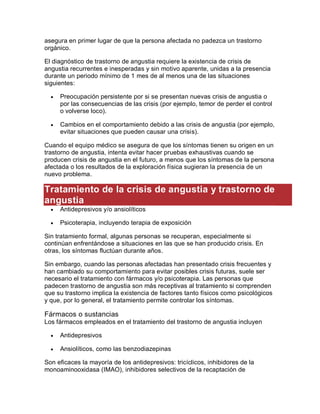 asegura en primer lugar de que la persona afectada no padezca un trastorno
orgánico.
El diagnóstico de trastorno de angustia requiere la existencia de crisis de
angustia recurrentes e inesperadas y sin motivo aparente, unidas a la presencia
durante un periodo mínimo de 1 mes de al menos una de las situaciones
siguientes:
 Preocupación persistente por si se presentan nuevas crisis de angustia o
por las consecuencias de las crisis (por ejemplo, temor de perder el control
o volverse loco).
 Cambios en el comportamiento debido a las crisis de angustia (por ejemplo,
evitar situaciones que pueden causar una crisis).
Cuando el equipo médico se asegura de que los síntomas tienen su origen en un
trastorno de angustia, intenta evitar hacer pruebas exhaustivas cuando se
producen crisis de angustia en el futuro, a menos que los síntomas de la persona
afectada o los resultados de la exploración física sugieran la presencia de un
nuevo problema.
Tratamiento de la crisis de angustia y trastorno de
angustia
 Antidepresivos y/o ansiolíticos
 Psicoterapia, incluyendo terapia de exposición
Sin tratamiento formal, algunas personas se recuperan, especialmente si
continúan enfrentándose a situaciones en las que se han producido crisis. En
otras, los síntomas fluctúan durante años.
Sin embargo, cuando las personas afectadas han presentado crisis frecuentes y
han cambiado su comportamiento para evitar posibles crisis futuras, suele ser
necesario el tratamiento con fármacos y/o psicoterapia. Las personas que
padecen trastorno de angustia son más receptivas al tratamiento si comprenden
que su trastorno implica la existencia de factores tanto físicos como psicológicos
y que, por lo general, el tratamiento permite controlar los síntomas.
Fármacos o sustancias
Los fármacos empleados en el tratamiento del trastorno de angustia incluyen
 Antidepresivos
 Ansiolíticos, como las benzodiazepinas
Son eficaces la mayoría de los antidepresivos: tricíclicos, inhibidores de la
monoaminooxidasa (IMAO), inhibidores selectivos de la recaptación de
 