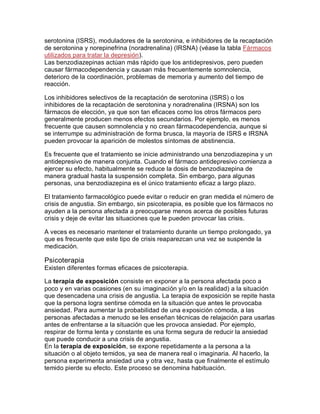 serotonina (ISRS), moduladores de la serotonina, e inhibidores de la recaptación
de serotonina y norepinefrina (noradrenalina) (IRSNA) (véase la tabla Fármacos
utilizados para tratar la depresión).
Las benzodiazepinas actúan más rápido que los antidepresivos, pero pueden
causar fármacodependencia y causan más frecuentemente somnolencia,
deterioro de la coordinación, problemas de memoria y aumento del tiempo de
reacción.
Los inhibidores selectivos de la recaptación de serotonina (ISRS) o los
inhibidores de la recaptación de serotonina y noradrenalina (IRSNA) son los
fármacos de elección, ya que son tan eficaces como los otros fármacos pero
generalmente producen menos efectos secundarios. Por ejemplo, es menos
frecuente que causen somnolencia y no crean fármacodependencia, aunque si
se interrumpe su administración de forma brusca, la mayoría de ISRS e IRSNA
pueden provocar la aparición de molestos síntomas de abstinencia.
Es frecuente que el tratamiento se inicie administrando una benzodiazepina y un
antidepresivo de manera conjunta. Cuando el fármaco antidepresivo comienza a
ejercer su efecto, habitualmente se reduce la dosis de benzodiazepina de
manera gradual hasta la suspensión completa. Sin embargo, para algunas
personas, una benzodiazepina es el único tratamiento eficaz a largo plazo.
El tratamiento farmacológico puede evitar o reducir en gran medida el número de
crisis de angustia. Sin embargo, sin psicoterapia, es posible que los fármacos no
ayuden a la persona afectada a preocuparse menos acerca de posibles futuras
crisis y deje de evitar las situaciones que le pueden provocar las crisis.
A veces es necesario mantener el tratamiento durante un tiempo prolongado, ya
que es frecuente que este tipo de crisis reaparezcan una vez se suspende la
medicación.
Psicoterapia
Existen diferentes formas eficaces de psicoterapia.
La terapia de exposición consiste en exponer a la persona afectada poco a
poco y en varias ocasiones (en su imaginación y/o en la realidad) a la situación
que desencadena una crisis de angustia. La terapia de exposición se repite hasta
que la persona logra sentirse cómoda en la situación que antes le provocaba
ansiedad. Para aumentar la probabilidad de una exposición cómoda, a las
personas afectadas a menudo se les enseñan técnicas de relajación para usarlas
antes de enfrentarse a la situación que les provoca ansiedad. Por ejemplo,
respirar de forma lenta y constante es una forma segura de reducir la ansiedad
que puede conducir a una crisis de angustia.
En la terapia de exposición, se expone repetidamente a la persona a la
situación o al objeto temidos, ya sea de manera real o imaginaria. Al hacerlo, la
persona experimenta ansiedad una y otra vez, hasta que finalmente el estímulo
temido pierde su efecto. Este proceso se denomina habituación.
 