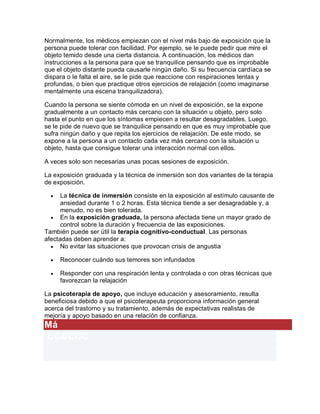 Normalmente, los médicos empiezan con el nivel más bajo de exposición que la
persona puede tolerar con facilidad. Por ejemplo, se le puede pedir que mire el
objeto temido desde una cierta distancia. A continuación, los médicos dan
instrucciones a la persona para que se tranquilice pensando que es improbable
que el objeto distante pueda causarle ningún daño. Si su frecuencia cardíaca se
dispara o le falta el aire, se le pide que reaccione con respiraciones lentas y
profundas, o bien que practique otros ejercicios de relajación (como imaginarse
mentalmente una escena tranquilizadora).
Cuando la persona se siente cómoda en un nivel de exposición, se la expone
gradualmente a un contacto más cercano con la situación u objeto, pero solo
hasta el punto en que los síntomas empiecen a resultar desagradables. Luego,
se le pide de nuevo que se tranquilice pensando en que es muy improbable que
sufra ningún daño y que repita los ejercicios de relajación. De este modo, se
expone a la persona a un contacto cada vez más cercano con la situación u
objeto, hasta que consigue tolerar una interacción normal con ellos.
A veces solo son necesarias unas pocas sesiones de exposición.
La exposición graduada y la técnica de inmersión son dos variantes de la terapia
de exposición.
 La técnica de inmersión consiste en la exposición al estímulo causante de
ansiedad durante 1 o 2 horas. Esta técnica tiende a ser desagradable y, a
menudo, no es bien tolerada.
 En la exposición graduada, la persona afectada tiene un mayor grado de
control sobre la duración y frecuencia de las exposiciones.
También puede ser útil la terapia cognitivo-conductual. Las personas
afectadas deben aprender a:
 No evitar las situaciones que provocan crisis de angustia
 Reconocer cuándo sus temores son infundados
 Responder con una respiración lenta y controlada o con otras técnicas que
favorezcan la relajación
La psicoterapia de apoyo, que incluye educación y asesoramiento, resulta
beneficiosa debido a que el psicoterapeuta proporciona información general
acerca del trastorno y su tratamiento, además de expectativas realistas de
mejoría y apoyo basado en una relación de confianza.
Má
CCCCCC
 