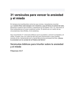 31 versículos para vencer la ansiedad
y el miedo
En tiempos de incertidumbre como los que vivimos, necesitamos recordar
que nuestro Dios está siempre con nosotros y que él tiene el control de todo.
Elevemos nuestros ojos al Señor y esperemos en él (Salmo 123:1-2). Servimos al
Dios todopoderoso en quien podemos confiar. Él obrará aún en medio de las
circunstancias más difíciles, no lo dudemos.
Aquí encontrarás 31 versículos bíblicos que te ayudarán a vencer la ansiedad y el
miedo. Puedes usar uno cada día del mes para memorizarlo o para meditar
durante el día, manteniendo así tu mente llena de las promesas de Dios. ¡Vence
la ansiedad con la verdad de la Palabra del Señor!
Versículos bíblicos para triunfar sobre la ansiedad
y el miedo
Filipenses 4:6-7
 