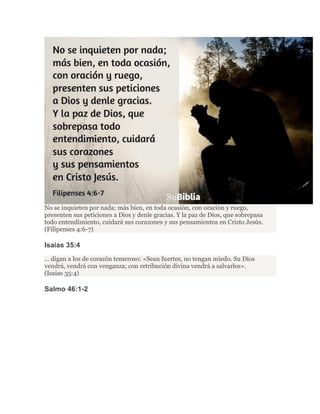 No se inquieten por nada; más bien, en toda ocasión, con oración y ruego,
presenten sus peticiones a Dios y denle gracias. Y la paz de Dios, que sobrepasa
todo entendimiento, cuidará sus corazones y sus pensamientos en Cristo Jesús.
(Filipenses 4:6-7)
Isaías 35:4
... digan a los de corazón temeroso: «Sean fuertes, no tengan miedo. Su Dios
vendrá, vendrá con venganza; con retribución divina vendrá a salvarlos».
(Isaías 35:4)
Salmo 46:1-2
 