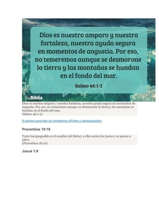 Dios es nuestro amparo y nuestra fortaleza, nuestra ayuda segura en momentos de
angustia. Por eso, no temeremos aunque se desmorone la tierra y las montañas se
hundan en el fondo del mar.
(Salmo 46:1-2)
8 salmos para leer en momentos difíciles y desesperados
Proverbios 18:10
Torre inexpugnable es el nombre del Señor; a ella corren los justos y se ponen a
salvo.
(Proverbios 18:10)
Josué 1:9
 