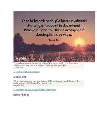 Ya te lo he ordenado: ¡Sé fuerte y valiente! ¡No tengas miedo ni te desanimes!
Porque el Señor tu Dios te acompañará dondequiera que vayas.
(Josué 1:9)
Josué 1:9 - Sé fuerte y valiente
Efesios 6:13
Por lo tanto, pónganse toda la armadura de Dios, para que cuando llegue el día
malo puedan resistir hasta el fin con firmeza.
(Efesios 6:13)
La armadura de Dios, su significado y cómo usarla
Salmo 73:25-26
 