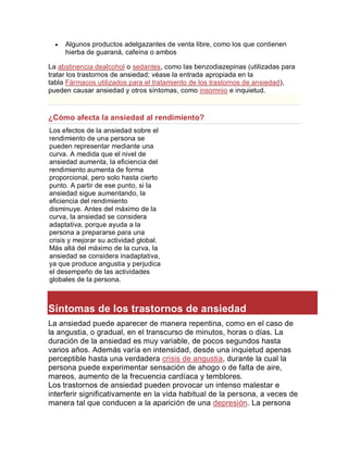  Algunos productos adelgazantes de venta libre, como los que contienen
hierba de guaraná, cafeína o ambos
La abstinencia dealcohol o sedantes, como las benzodiazepinas (utilizadas para
tratar los trastornos de ansiedad; véase la entrada apropiada en la
tabla Fármacos utilizados para el tratamiento de los trastornos de ansiedad),
pueden causar ansiedad y otros síntomas, como insomnio e inquietud.
¿Cómo afecta la ansiedad al rendimiento?
Los efectos de la ansiedad sobre el
rendimiento de una persona se
pueden representar mediante una
curva. A medida que el nivel de
ansiedad aumenta, la eficiencia del
rendimiento aumenta de forma
proporcional, pero solo hasta cierto
punto. A partir de ese punto, si la
ansiedad sigue aumentando, la
eficiencia del rendimiento
disminuye. Antes del máximo de la
curva, la ansiedad se considera
adaptativa, porque ayuda a la
persona a prepararse para una
crisis y mejorar su actividad global.
Más allá del máximo de la curva, la
ansiedad se considera inadaptativa,
ya que produce angustia y perjudica
el desempeño de las actividades
globales de la persona.
Síntomas de los trastornos de ansiedad
La ansiedad puede aparecer de manera repentina, como en el caso de
la angustia, o gradual, en el transcurso de minutos, horas o días. La
duración de la ansiedad es muy variable, de pocos segundos hasta
varios años. Además varía en intensidad, desde una inquietud apenas
perceptible hasta una verdadera crisis de angustia, durante la cual la
persona puede experimentar sensación de ahogo o de falta de aire,
mareos, aumento de la frecuencia cardíaca y temblores.
Los trastornos de ansiedad pueden provocar un intenso malestar e
interferir significativamente en la vida habitual de la persona, a veces de
manera tal que conducen a la aparición de una depresión. La persona
 