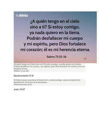¿A quién tengo en el cielo sino a ti? Si estoy contigo, ya nada quiero en la tierra.
Podrán desfallecer mi cuerpo y mi espíritu, pero Dios fortalece mi corazón; él es mi
herencia eterna.
(Salmo 73:25-26)
Deuteronomio 31:8
El Señor mismo marchará al frente de ti y estará contigo; nunca te dejará ni te
abandonará. No temas ni te desanimes.
(Deuteronomio 31:8)
Juan 14:27
 