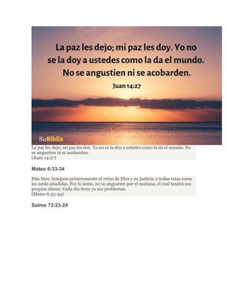 La paz les dejo; mi paz les doy. Yo no se la doy a ustedes como la da el mundo. No
se angustien ni se acobarden.
(Juan 14:27)
Mateo 6:33-34
Más bien, busquen primeramente el reino de Dios y su justicia, y todas estas cosas
les serán añadidas. Por lo tanto, no se angustien por el mañana, el cual tendrá sus
propios afanes. Cada día tiene ya sus problemas.
(Mateo 6:33-34)
Salmo 73:23-24
 