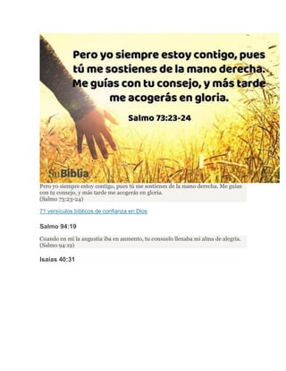 Pero yo siempre estoy contigo, pues tú me sostienes de la mano derecha. Me guías
con tu consejo, y más tarde me acogerás en gloria.
(Salmo 73:23-24)
71 versículos bíblicos de confianza en Dios
Salmo 94:19
Cuando en mí la angustia iba en aumento, tu consuelo llenaba mi alma de alegría.
(Salmo 94:19)
Isaías 40:31
 