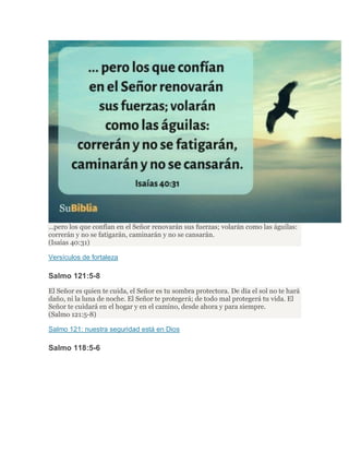 ...pero los que confían en el Señor renovarán sus fuerzas; volarán como las águilas:
correrán y no se fatigarán, caminarán y no se cansarán.
(Isaías 40:31)
Versículos de fortaleza
Salmo 121:5-8
El Señor es quien te cuida, el Señor es tu sombra protectora. De día el sol no te hará
daño, ni la luna de noche. El Señor te protegerá; de todo mal protegerá tu vida. El
Señor te cuidará en el hogar y en el camino, desde ahora y para siempre.
(Salmo 121:5-8)
Salmo 121: nuestra seguridad está en Dios
Salmo 118:5-6
 