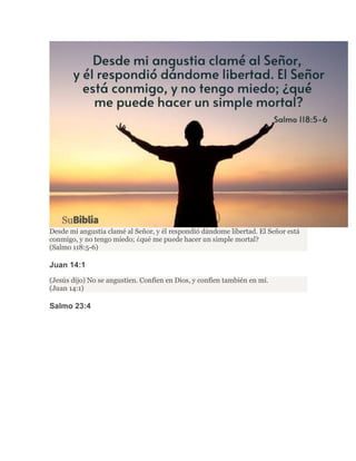 Desde mi angustia clamé al Señor, y él respondió dándome libertad. El Señor está
conmigo, y no tengo miedo; ¿qué me puede hacer un simple mortal?
(Salmo 118:5-6)
Juan 14:1
(Jesús dijo) No se angustien. Confíen en Dios, y confíen también en mí.
(Juan 14:1)
Salmo 23:4
 