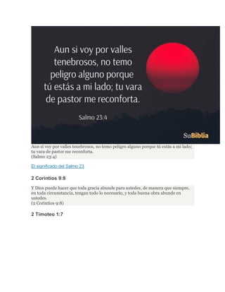 Aun si voy por valles tenebrosos, no temo peligro alguno porque tú estás a mi lado;
tu vara de pastor me reconforta.
(Salmo 23:4)
El significado del Salmo 23
2 Corintios 9:8
Y Dios puede hacer que toda gracia abunde para ustedes, de manera que siempre,
en toda circunstancia, tengan todo lo necesario, y toda buena obra abunde en
ustedes.
(2 Corintios 9:8)
2 Timoteo 1:7
 