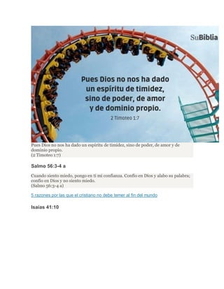 Pues Dios no nos ha dado un espíritu de timidez, sino de poder, de amor y de
dominio propio.
(2 Timoteo 1:7)
Salmo 56:3-4 a
Cuando siento miedo, pongo en ti mi confianza. Confío en Dios y alabo su palabra;
confío en Dios y no siento miedo.
(Salmo 56:3-4 a)
5 razones por las que el cristiano no debe temer al fin del mundo
Isaías 41:10
 