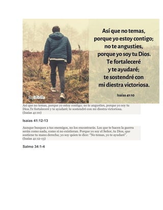 Así que no temas, porque yo estoy contigo; no te angusties, porque yo soy tu
Dios.Te fortaleceré y te ayudaré; te sostendré con mi diestra victoriosa.
(Isaías 41:10)
Isaías 41:12-13
Aunque busques a tus enemigos, no los encontrarás. Los que te hacen la guerra
serán como nada, como si no existieran. Porque yo soy el Señor, tu Dios, que
sostiene tu mano derecha; yo soy quien te dice: “No temas, yo te ayudaré”.
(Isaías 41:12-13)
Salmo 34:1-4
 