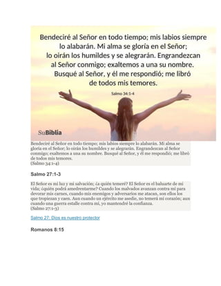 Bendeciré al Señor en todo tiempo; mis labios siempre lo alabarán. Mi alma se
gloría en el Señor; lo oirán los humildes y se alegrarán. Engrandezcan al Señor
conmigo; exaltemos a una su nombre. Busqué al Señor, y él me respondió; me libró
de todos mis temores.
(Salmo 34:1-4)
Salmo 27:1-3
El Señor es mi luz y mi salvación; ¿a quién temeré? El Señor es el baluarte de mi
vida; ¿quién podrá amedrentarme? Cuando los malvados avanzan contra mí para
devorar mis carnes, cuando mis enemigos y adversarios me atacan, son ellos los
que tropiezan y caen. Aun cuando un ejército me asedie, no temerá mi corazón; aun
cuando una guerra estalle contra mí, yo mantendré la confianza.
(Salmo 27:1-3)
Salmo 27: Dios es nuestro protector
Romanos 8:15
 