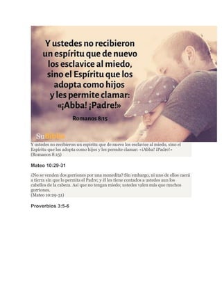 Y ustedes no recibieron un espíritu que de nuevo los esclavice al miedo, sino el
Espíritu que los adopta como hijos y les permite clamar: «¡Abba! ¡Padre!»
(Romanos 8:15)
Mateo 10:29-31
¿No se venden dos gorriones por una monedita? Sin embargo, ni uno de ellos caerá
a tierra sin que lo permita el Padre; y él les tiene contados a ustedes aun los
cabellos de la cabeza. Así que no tengan miedo; ustedes valen más que muchos
gorriones.
(Mateo 10:29-31)
Proverbios 3:5-6
 