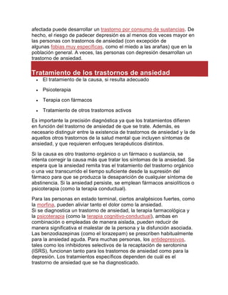 afectada puede desarrollar un trastorno por consumo de sustancias. De
hecho, el riesgo de padecer depresión es al menos dos veces mayor en
las personas con trastornos de ansiedad (con excepción de
algunas fobias muy específicas, como el miedo a las arañas) que en la
población general. A veces, las personas con depresión desarrollan un
trastorno de ansiedad.
Tratamiento de los trastornos de ansiedad
 El tratamiento de la causa, si resulta adecuado
 Psicoterapia
 Terapia con fármacos
 Tratamiento de otros trastornos activos
Es importante la precisión diagnóstica ya que los tratamientos difieren
en función del trastorno de ansiedad de que se trate. Además, es
necesario distinguir entre la existencia de trastornos de ansiedad y la de
aquellos otros trastornos de la salud mental que incluyen síntomas de
ansiedad, y que requieren enfoques terapéuticos distintos.
Si la causa es otro trastorno orgánico o un fármaco o sustancia, se
intenta corregir la causa más que tratar los síntomas de la ansiedad. Se
espera que la ansiedad remita tras el tratamiento del trastorno orgánico
o una vez transcurrido el tiempo suficiente desde la supresión del
fármaco para que se produzca la desaparición de cualquier síntoma de
abstinencia. Si la ansiedad persiste, se emplean fármacos ansiolíticos o
psicoterapia (como la terapia conductual).
Para las personas en estado terminal, ciertos analgésicos fuertes, como
la morfina, pueden aliviar tanto el dolor como la ansiedad.
Si se diagnostica un trastorno de ansiedad, la terapia farmacológica y
la psicoterapia (como la terapia cognitivo-conductual), ambas en
combinación o empleadas de manera aislada, pueden reducir de
manera significativa el malestar de la persona y la disfunción asociada.
Las benzodiazepinas (como el lorazepam) se prescriben habitualmente
para la ansiedad aguda. Para muchas personas, los antidepresivos,
tales como los inhibidores selectivos de la recaptación de serotonina
(ISRS), funcionan tanto para los trastornos de ansiedad como para la
depresión. Los tratamientos específicos dependen de cuál es el
trastorno de ansiedad que se ha diagnosticado.
 