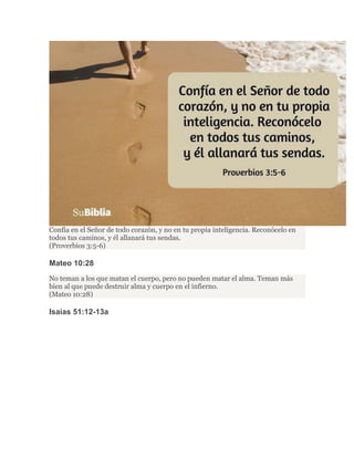 Confía en el Señor de todo corazón, y no en tu propia inteligencia. Reconócelo en
todos tus caminos, y él allanará tus sendas.
(Proverbios 3:5-6)
Mateo 10:28
No teman a los que matan el cuerpo, pero no pueden matar el alma. Teman más
bien al que puede destruir alma y cuerpo en el infierno.
(Mateo 10:28)
Isaías 51:12-13a
 