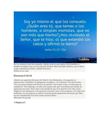 Soy yo mismo el que los consuela. ¿Quién eres tú, que temes a los hombres, a
simples mortales, que no son más que hierba? ¿Has olvidado al Señor, que te hizo;
al que extendió los cielos y afirmó la tierra?
(Isaías 51:12-13a)
Romanos 8:35-39
¿Quién nos apartará del amor de Cristo? ¿La tribulación, o la angustia, la
persecución, el hambre, la indigencia, el peligro, o la violencia? Así está escrito:
«Por tu causa siempre nos llevan a la muerte; ¡nos tratan como a ovejas para el
matadero!» Sin embargo, en todo esto somos más que vencedores por medio de
aquel que nos amó. Pues estoy convencido de que ni la muerte ni la vida, ni los
ángeles ni los demonios, ni lo presente ni lo por venir, ni los poderes, ni lo alto ni lo
profundo, ni cosa alguna en toda la creación podrá apartarnos del amor que Dios
nos ha manifestado en Cristo Jesús nuestro Señor.
(Romanos 8:35-39)
1 Pedro 5:7
 