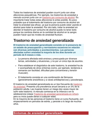 Todos los trastornos de ansiedad pueden ocurrir junto con otras
afecciones psiquiátricas. Por ejemplo, los trastornos de ansiedad a
menudo ocurren junto con un trastorno por consumo de alcohol. Es
importante tratar todas estas afecciones lo antes posible. Es poco
probable que el tratamiento del trastorno por consumo de alcohol sin
tratar la ansiedad sea eficaz, ya que la persona puede estar usando el
alcohol para tratar la ansiedad. Por otro lado, tratar la ansiedad sin
abordar el trastorno por consumo de alcohol puede no tener éxito
porque los cambios diarios en la cantidad de alcohol en la sangre
pueden hacer que los niveles de ansiedad fluctúen.
Trastorno de ansiedad generalizada
El trastorno de ansiedad generalizada consiste en la presencia de
un estado de preocupación y nerviosismo excesivos en relación
con diversas actividades o acontecimientos. Las personas
afectadas sufren ansiedad la mayoría de los días durante un
periodo de 6 meses o más.
 La persona afectada está ansiosa y preocupada por diversos
temas, actividades y situaciones, y no por un único tipo de asuntos.
 Para establecer el diagnóstico de este trastorno, la ansiedad ha de
ir acompañada de otros síntomas (como, por ejemplo, tendencia a
cansarse con facilidad, dificultad para concentrarse y tensión
muscular).
 El tratamiento consiste en una combinación de fármacos
(generalmente ansiolíticos y a veces antidepresivos) y psicoterapia.
El trastorno de ansiedad generalizada es un tipo frecuente de trastorno
de ansiedad. Presenta una prevalencia anual cercana a un 3% de la
población adulta. Las mujeres tienen un riesgo dos veces mayor de
sufrir este trastorno. A menudo comienza en la infancia o en la
adolescencia (véase Trastorno de ansiedad generalizada en niños),
pero su inicio puede darse a cualquier edad.
En la mayoría de las personas el trastorno tiene un curso fluctuante, con
empeoramiento en periodos de estrés, y persiste a lo largo de muchos
años.
Síntomas de ansiedad generalizada
 