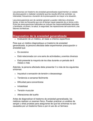 Las personas con trastorno de ansiedad generalizada experimentan un estado
de preocupación o malestar constante que les resulta difícil de controlar. La
intensidad, frecuencia o duración de la preocupación es mayor a la situación.
Las preocupaciones son de carácter general y pueden referirse a diversos
temas, si bien es frecuente que con el tiempo vayan pasando de un tema a otro.
Entre las preocupaciones habituales se incluyen las responsabilidades laborales
y familiares, el dinero, la salud, la seguridad, las reparaciones del automóvil y las
labores domésticas.
Diagnostico de la ansiedad generalizada
 Evaluación de un médico, en base a criterios específicos
Para que un médico diagnostique un trastorno de ansiedad
generalizada, la persona afectada debe experimentar preocupación o
ansiedad que
 Es excesiva
 Está relacionada con una serie de actividades y eventos diversos
 Está presente la mayoría de los días durante un periodo de 6
meses o más
Además, la persona afectada debe presentar 3 o más de los siguientes
síntomas:
 Inquietud o sensación de tensión o desasosiego
 Tendencia a cansarse fácilmente
 Dificultad para concentrarse
 Irritabilidad
 Tensión muscular
 Alteraciones del sueño
Antes de diagnosticar el trastorno de ansiedad generalizada, los
médicos realizan un examen físico. Pueden practicar un análisis de
sangre u otras pruebas para asegurarse de que los síntomas no son
causados por un trastorno físico o por el uso de un farmaco
 