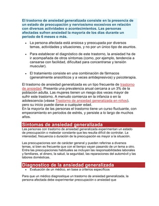 El trastorno de ansiedad generalizada consiste en la presencia de
un estado de preocupación y nerviosismo excesivos en relación
con diversas actividades o acontecimientos. Las personas
afectadas sufren ansiedad la mayoría de los días durante un
periodo de 6 meses o más.
 La persona afectada está ansiosa y preocupada por diversos
temas, actividades y situaciones, y no por un único tipo de asuntos.
 Para establecer el diagnóstico de este trastorno, la ansiedad ha de
ir acompañada de otros síntomas (como, por ejemplo, tendencia a
cansarse con facilidad, dificultad para concentrarse y tensión
muscular).
 El tratamiento consiste en una combinación de fármacos
(generalmente ansiolíticos y a veces antidepresivos) y psicoterapia.
El trastorno de ansiedad generalizada es un tipo frecuente de trastorno
de ansiedad. Presenta una prevalencia anual cercana a un 3% de la
población adulta. Las mujeres tienen un riesgo dos veces mayor de
sufrir este trastorno. A menudo comienza en la infancia o en la
adolescencia (véase Trastorno de ansiedad generalizada en niños),
pero su inicio puede darse a cualquier edad.
En la mayoría de las personas el trastorno tiene un curso fluctuante, con
empeoramiento en periodos de estrés, y persiste a lo largo de muchos
años.
Síntomas de ansiedad generalizada
Las personas con trastorno de ansiedad generalizada experimentan un estado
de preocupación o malestar constante que les resulta difícil de controlar. La
intensidad, frecuencia o duración de la preocupación es mayor a la situación.
Las preocupaciones son de carácter general y pueden referirse a diversos
temas, si bien es frecuente que con el tiempo vayan pasando de un tema a otro.
Entre las preocupaciones habituales se incluyen las responsabilidades laborales
y familiares, el dinero, la salud, la seguridad, las reparaciones del automóvil y las
labores domésticas.
Diagnostico de la ansiedad generalizada
 Evaluación de un médico, en base a criterios específicos
Para que un médico diagnostique un trastorno de ansiedad generalizada, la
persona afectada debe experimentar preocupación o ansiedad que
 