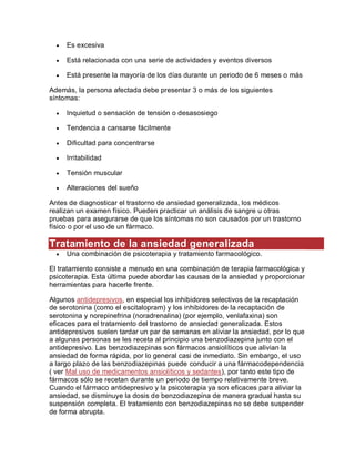  Es excesiva
 Está relacionada con una serie de actividades y eventos diversos
 Está presente la mayoría de los días durante un periodo de 6 meses o más
Además, la persona afectada debe presentar 3 o más de los siguientes
síntomas:
 Inquietud o sensación de tensión o desasosiego
 Tendencia a cansarse fácilmente
 Dificultad para concentrarse
 Irritabilidad
 Tensión muscular
 Alteraciones del sueño
Antes de diagnosticar el trastorno de ansiedad generalizada, los médicos
realizan un examen físico. Pueden practicar un análisis de sangre u otras
pruebas para asegurarse de que los síntomas no son causados por un trastorno
físico o por el uso de un fármaco.
Tratamiento de la ansiedad generalizada
 Una combinación de psicoterapia y tratamiento farmacológico.
El tratamiento consiste a menudo en una combinación de terapia farmacológica y
psicoterapia. Esta última puede abordar las causas de la ansiedad y proporcionar
herramientas para hacerle frente.
Algunos antidepresivos, en especial los inhibidores selectivos de la recaptación
de serotonina (como el escitalopram) y los inhibidores de la recaptación de
serotonina y norepinefrina (noradrenalina) (por ejemplo, venlafaxina) son
eficaces para el tratamiento del trastorno de ansiedad generalizada. Estos
antidepresivos suelen tardar un par de semanas en aliviar la ansiedad, por lo que
a algunas personas se les receta al principio una benzodiazepina junto con el
antidepresivo. Las benzodiazepinas son fármacos ansiolíticos que alivian la
ansiedad de forma rápida, por lo general casi de inmediato. Sin embargo, el uso
a largo plazo de las benzodiazepinas puede conducir a una fármacodependencia
( ver Mal uso de medicamentos ansiolíticos y sedantes), por tanto este tipo de
fármacos sólo se recetan durante un periodo de tiempo relativamente breve.
Cuando el fármaco antidepresivo y la psicoterapia ya son eficaces para aliviar la
ansiedad, se disminuye la dosis de benzodiazepina de manera gradual hasta su
suspensión completa. El tratamiento con benzodiazepinas no se debe suspender
de forma abrupta.
 
