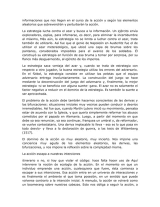 informaciones que nos llegen en el curso de la acción y según los elementos
aleatorios que sobrevendrán y perturbarán la acción.

La estrategia lucha contra el azar y busca a la información. Un ejército envía
exploradores, espías, para infornarse, es decir, para eliminar la incertidumbre
al máximo, Más aún, la estrategia no se limita a luchar contra el azar, trata
también de utilizarlo. Así fue que el genio de Napoleón en Austerlitz fue el de
utilizar el azar metereológico, que ubicó una capa de brumas sobre los
pantanos, considerados imposibles para el avance de los soldados. Él
construyó su estrategia en función de esa bruma y tomar por sorpresa, por su
flanco más desguarnecido, al ejército de los imperios.

La estrategia saca ventaja del azar y, cuando se trata de estrategia con
respecto a otro jugador, la buena estrategia utiliza los errores del adversario.
En el fútbol, la estrategia consiste en utilizar las pelotas que el equipo
adversario entrega involuntariamente. La construcción del juego se hace
mediante la deconstrucción del juego del adversario y, finalmente, la mejor
estrategia -si se beneficia con alguna suerte- gana. El azar no es solamente el
factor negativo a reducir en el dominio de la estrategia. Es también la suerte a
ser aprovechada.

El problema de la acción debe también hacernos conscientes de las derivas y
las bifurcaciones: situaciones iniciales muy vecinas pueden conducir a desvíos
irremediables. Así fue que, cuando Martín Lutero inició su movimiento, pensaba
estar de acuerdo con la Iglesia, y que quería simplemente reformar los abusos
cometidos por el papado en Alemania. Luego, a partir del momento en que
debe ya sea renunciar, ya sea continuar, franquea un umbral y, de reformador,
se vuelve contestatario. Una deriva implacable lo lleva - eso es lo que pasa en
todo desvío- y lleva a la declaración de guerra, a las tesis de Wittemberg
(1517).

El dominio de la acción es muy aleatorio, muy incierto. Nos impone una
conciencia muy aguda de los elementos aleatorios, las derivas, las
bifurcaciones, y nos impone la reflexión sobre la complejidad misma.

La acción escapa a nuestras intenciones

itinerario o no, si hay que violar el código: hace falta hacer uso de Aquí
interviene la noción de ecología de la acción. En el momento en que un
individuo emprende una acción, cualesquiera que fuere, ésta comienza a
escapar a sus intenciones. Esa acción entra en un universo de interacciones y
es finalmente el ambiente el que toma posesión, en un sentido que puede
volverse contrario a la intención inicial. A menudo, la acción se volverá como
un boomerang sobre nuestras cabezas. Esto nos obliga a seguir la acción, a
 