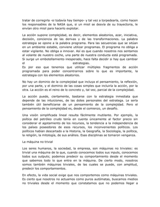 tratar de corregirla -si todavía hay tiempo- y tal vez a torpedearla, como hacen
los responsables de la NASA que, si un misil se desvía de su trayectoria, le
envían otro misil para hacerlo explotar.

La acción supone complejidad, es decir, elementos aleatorios, azar, iniciativa,
decisión, conciencia de las derivas y de las transformaciones. La palabra
estrategia se opone a la palabra programa. Para las secuencias que se sitúan
en un ambiente estable, conviene utilizar programas. El programa no obliga a
estar vigilante. No obliga a innovar. Así es que cuando nosotros nos sentamos
al volante de nuestro coche, una parte de nuestra conducta está programada.
Si surge un embotellamiento inesperado, hace falta decidir si hay que cambiar
el                                 estrategias.
Es por eso que tenemos que utilizar múltiples fragmentos de acción
programada para poder concentrarnos sobre lo que es importante, la
estrategia con los elementos aleatorios.

No hay un dominio de la complejidad que incluya el pensamiento, la reflexión,
por una parte, y el dominio de las cosas simples que incluiría la acción, por la
otra. La acción es el reino de lo concreto y, tal vez, parcial de la complejidad.

La acción puede, ciertamente, bastarse con la estrategia inmediata que
depende de las intuiciones, de las dotes personales del estratega. Le sería
también útil beneficiarse de un pensamiento de la complejidad. Pero el
pensamiento de la complejidad es, desde el comienzo, un desafío.

Una visión simplificada lineal resulta fácilmente mutilante. Por ejemplo, la
poítica del petróleo crudo tenía en cuenta únicamente al factor precio sin
considerar el agotamiento de los recursos, la tendencia a la independencia de
los países poseedores de esos recursos, los inconvenientes políticos. Los
políticos habían descartado a la Historia, la Geografía, la Sociología, la política,
la religión, la mitología, de sus análisis. Esas disciplinas se tomaron venganza.

La máquina no trivial

Los seres humanos, la sociedad, la empresa, son máquinas no triviales: es
trivial una máquina de la que, cuando conocemos todos sus inputs, conocemos
todos sus outputs; podemos predecir su comportamiento desde el momento
que sabemos todo lo que entra en la máquina. De cierto modo, nosotros
somos también máquinas triviales, de las cuales se puede, con amplitud,
predecir los comportamientos.

En efecto, la vida social exige que nos comportemos como máquinas triviales.
Es cierto que nosotros no actuamos como puros autómatas, buscamos medios
no triviales desde el momento que constatamos que no podemos llegar a
 