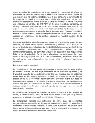 nuestras metas. Lo importante, es lo que sucede en momentos de crisis, en
momentos de decisión, en los que la máquina se vuelve no trivial: actua de
una manera que no podemos predecir. Todo lo que concierne al surgimiento de
lo nuevo es no trivial y no puede ser predicho por anticipado. Así es que,
cuando los estudiantes chinos están en la calle por millares, la China se vuelve
una máquina no trivial... ¡En 1987-89, en la Unión Sovietica, Gorbachov se
condujo como una máquina no trivial! Todo lo que sucedió en la historia, en
especial en situaciones de crisis, son acontecimientos no triviales que no
pueden ser predichos por anticipado. Juana de Arco, que oye voces y decide ir
buscar al rey de Francia, tiene un comportamiento no trivial. Todo lo que va a
suceder de importante en la política francesa o mundial surgirá de lo
inesperado.

Nuestras sociedades son máquinas no triviales en el sentido, también, de que
conocen, sin cesar, crisis políticas, económicas y sociales. Toda crisis es un
incremento de las incertidumbres. La predictibilidad disminuye. Los desórdenes
se    vuelven    amenazadores.       Los      antagonismos     inhiben  a   las
complementariedades, los conflictos virtuales se actualizan. Las regulaciones
fallan o se desarticulan. Es necesario abandonar los programas, hay que
inventar estrategias para salir de la crisis. Es necesario, a menudo, abandonar
las soluciones que solucionaban las viejas crisis y elaborar soluciones
novedosas.

Prepararse para lo inesperado

La complejidad no es una receta para conocer lo inesperado. Pero nos vuelve
prudentes, atentos, no nos deja dormirnos en la mecánica aparente y la
trivialidad aparente de los determinismos. Ella nos muestra que no debemos
encerrarnos en el contemporaneísmo, es decir, en la creencia de que lo que
sucede ahora va a continuar indefinidamente. Debemos saber que todo lo
importante que sucede en la historia mundial o en nuestra vida es totalmente
inesperado, porque continuamos actuando como si nada inesperado debiera
suceder nunca. Sacudir esa pereza del espíritu es una lección que nos da el
pensamiento complejo.

El pensamiento complejo no rechaza, de ninguna manera, a la claridad, el
orden, el determinismo. Pero los sabe insuficientes, sabe que no podemos
programar el descubrimiento, el conocimiento, ni la acción.

La complejidad necesita una estrategia. Es cierto que, los segmentos
programados en secuencias en las que no interviene lo aleatorio, son útiles o
necesarios. En situaciones normales, la conducción automática es posible, pero
la estrategia se impone siempre que sobreviene lo inesperado o lo incierto, es
decir, desde que aparece un problema importante.
 