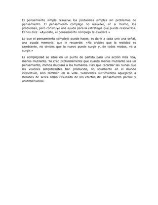 El pensamiento simple resuelve los problemas simples sin problemas de
pensamiento. El pensamiento complejo no resuelve, en sí mismo, los
problemas, pero consituye una ayuda para la estrategia que puede resolverlos.
Él nos dice: «Ayúdate, el pensamiento complejo te ayudará.»

Lo que el pensamiento complejo puede hacer, es darle a cada uno una señal,
una ayuda memoria, que le recuerde: «No olvides que la realidad es
cambiante, no olvides que lo nuevo puede surgir y, de todos modos, va a
surgir.»

La complejidad se sitúa en un punto de partida para una acción más rica,
menos mutilante. Yo creo profundamente que cuanto menos mutilante sea un
pensamiento, menos mutilará a los humanos. Hay que recordar las ruinas que
las visiones simplificantes han producido, no solamente en el mundo
intelectual, sino también en la vida. Suficientes sufrimientos aquejaron a
millones de seres como resultado de los efectos del pensamiento parcial y
unidimensional.
 