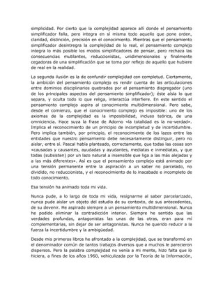 simplicidad. Por cierto que la complejidad aparece allí donde el pensamiento
simplificador falla, pero integra en sí misma todo aquello que pone orden,
claridad, distinción, precisión en el conocimiento. Mientras que el pensamiento
simplificador desintregra la complejidad de lo real, el pensamiento complejo
integra lo más posible los modos simplificadores de pensar, pero rechaza las
consecuencias mutilantes, reduccionistas, unidimensionales y finalmente
cegadoras de una simplificación que se toma por reflejo de aquello que hubiere
de real en la realidad.

La segunda ilusión es la de confundir complejidad con completud. Ciertamente,
la ambición del pensamiento complejo es rendir cuenta de las articulaciones
entre dominios disciplinarios quebrados por el pensamiento disgregador (uno
de los principales aspectos del pensamiento simplificador); éste aísla lo que
separa, y oculta todo lo que religa, interactúa interfiere. En este sentido el
pensamiento complejo aspira al conocimiento multidimensional. Pero sabe,
desde el comienzo, que el conocimiento complejo es imposible: uno de los
axiomas de la complejidad es la imposibilidad, incluso teórica, de una
omniciencia. Hace suya la frase de Adorno «la totalidad es la no-verdad».
Implica el reconocimiento de un principio de incompletud y de incertidumbre.
Pero implica también, por principio, el reconocimiento de los lazos entre las
entidades que nuestro pensamiento debe necesariamente distinguir, pero no
aislar, entre sí. Pascal había planteado, correctamente, que todas las cosas son
«causadas y causantes, ayudadas y ayudantes, mediatas e inmediatas, y que
todas (subsisten) por un lazo natural a insensible que liga a las más alejadas y
a las más diferentes». Así es que el pensamiento complejo está animado por
una tensión permanente entre la aspiración a un saber no parcelado, no
dividido, no reduccionista, y el reconocimiento de lo inacabado e incompleto de
todo conocimiento.

Esa tensión ha animado toda mi vida.

Nunca pude, a lo largo de toda mi vida, resignarme al saber parcelarizado,
nunca pude aislar un objeto del estudio de su contexto, de sus antecedentes,
de su devenir. He aspirado siempre a un pensamiento multidimensional. Nunca
he podido eliminar la contradicción interior. Siempre he sentido que las
verdades profundas, antagonistas las unas de las otras, eran para mí
complementarias, sin dejar de ser antagonistas. Nunca he querido reducir a la
fuerza la incertidumbre y la ambigüedad.

Desde mis primeros libros he afrontado a la complejidad, que se transformó en
el denominador común de tantos trabajos diversos que a muchos le parecieron
dispersos. Pero la palabra complejidad no venía a mi mente, hizo falta que lo
hiciera, a fines de los años 1960, vehiculizada por la Teoría de la Información,
 
