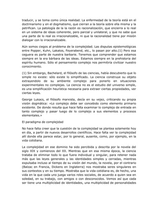 traducir, y se toma como única realidad. La enfermedad de la teoría está en el
doctrinarismo y en el dogmatismo, que cierran a la teoría sobre ella misma y la
petrifican. La patología de la la razón es racionalización, que encierra a lo real
en un sistema de ideas coherente, pero parcial y unilateral, y que no sabe que
una parte de lo real es irracionalizable, ni que la racionalidad tiene por misión
dialogar con lo irracionalizable.

Aún somos ciegos al problema de la complejidad. Las disputas epistemológicas
entre Popper, Kuhn, Lakatos, Feyerabend, etc., lo pasan por alto.(1) Pero esa
ceguera es parte de nuestra barbarie. Tenemos que comprender que estamos
siempre en la era bárbara de las ideas. Estamos siempre en la prehistoria del
espíritu humano. Sólo el pensamiento complejo nos permitiría civilizar nuestro
conocimiento.

(1) Sin embargo, Bachelard, el filósofo de las ciencias, había descubierto que lo
simple no existe: sólo existe lo simplificado. La ciencia construye su objeto
extrayendolo de su ambiente complejo para ponerlo en situaciones
experimentales no complejas. La ciencia no es el estudio del universo simple,
es una simplificación heurística necesaria para extraer ciertas propiedades, ver
ciertas leyes.

George Lukacs, el filósofo marxista, decía en su vejez, criticando su propia
visión dogmática: «Lo complejo debe ser concebido como elemento primario
existente. De donde resulta que hace falta examinar lo complejo de entrada en
tanto complejo y pasar luego de lo complejo a sus elementos y procesos
elementales.»

El paradigma de complejidad

No hace falta creer que la cuestión de la complejidad se plantea solamente hoy
en día, a partir de nuevos desarrollos científicos. Hace falta ver la complejidad
allí donde ella parece estar, por lo general, ausente, como, por ejemplo, en la
vida cotidiana.

La complejidad en ese dominio ha sido percibida y descrita por la novela del
siglo XIX y comienzos del XX. Mientras que en esa misma época, la ciencia
trataba de eliminar todo lo que fuera individual y singular, para retener nada
más que las leyes generales y las identidades simples y cerradas, mientras
expulsaba incluso al tiempo de su visión del mundo, la novela, por el contrario
(Balzac en Francia, Dickens en Inglaterra) nos mostraba seres singulares en
sus contextos y en su tiempo. Mostraba que la vida cotidiana es, de hecho, una
vida en la que cada uno juega varios roles sociales, de acuerdo a quien sea en
soledad, en su trabajo, con amigos o con desconocidos. Vemos así que cada
ser tiene una multiplicidad de identidades, una multiplicidad de personalidades
 