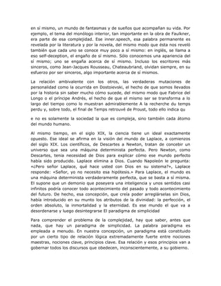 en sí mismo, un mundo de fantasmas y de sueños que acompañan su vida. Por
ejemplo, el tema del monólogo interior, tan importante en la obra de Faulkner,
era parte de esa complejidad. Ese inner.speech, esa palabra permanente es
revelada por la literatura y por la novela, del mismo modo que ésta nos reveló
también que cada uno se conoce muy poco a sí mismo: en inglés, se llama a
eso self-deception, el engaño de sí mismo. Sólo conocemos una apariencia del
sí mismo; uno se engaña acerca de sí mismo. Incluso los escritores más
sinceros, como Jean-Jacques Rousseau, Chateaubriand, olvidan siempre, en su
esfuerzo por ser sinceros, algo importante acerca de sí mismos.

La relación ambivalente con los otros, las verdaderas mutaciones de
personalidad como la ocurrida en Dostoievski, el hecho de que somos llevados
por la historia sin saber mucho cómo sucede, del mismo modo que Fabrice del
Longo o el príncipe Andrés, el hecho de que el mismo ser se transforma a lo
largo del tiempo como lo muestran admirablemente A la recherche du temps
perdu y, sobre todo, el final de Temps retrouvé de Proust, todo ello indica qu

e no es solamente la sociedad la que es compleja, sino también cada átomo
del mundo humano.

Al mismo tiempo, en el siglo XIX, la ciencia tiene un ideal exactamente
opuesto. Ese ideal se afirma en la visión del mundo de Laplace, a comienzos
del siglo XIX. Los científicos, de Descartes a Newton, tratan de concebir un
universo que sea una máquina determinista perfecta. Pero Newton, como
Descartes, tenia necesidad de Dios para explicar cómo ese mundo perfecto
había sido producido. Laplace elimina a Dios. Cuando Napoleón le pregunta:
«¿Pero señor Laplace, qué hace usted con Dios en su sistema?», Laplace
responde: «Señor, yo no necesito esa hipótesis.» Para Laplace, el mundo es
una máquina determinista verdaderamente perfecta, que se basta a sí misma.
El supone que un demonio que poseyera una inteligencia y unos sentidos casi
infinitos podría conocer todo acontecimiento del pasado y todo acontecimiento
del futuro. De hecho, esa concepción, que creía poder arreglárselas sin Dios,
había introducido en su munto los atributos de la divinidad: la perfección, el
orden absoluto, la inmortalidad y la eternidad. Es ese mundo el que va a
desordenarse y luego desintegrarse El paradigma de simplicidad

Para comprender el problema de la complejidad, hay que saber, antes que
nada, que hay un paradigma de simplicidad. La palabra paradigma es
empleada a menudo. En nuestra concepción, un paradigma está constituido
por un cierto tipo de relación lógica extremadamente fuerte entre nociones
maestras, nociones clave, principios clave. Esa relación y esos principios van a
gobernar todos los discursos que obedecen, inconscientemente, a su gobierno.
 