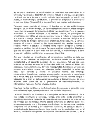 Así es que el paradigma de simplicidad es un paradigma que pone orden en el
universo, y persigue al desorden. El orden se reduce a una ley, a un principio.
La simplicidad ve a lo uno y ve a lo múltiple, pero no puede ver que lo Uno
puede, al mismo tiempo, ser Múltiple. El principio de simplcidad o bien separa
lo que está ligado (disyunción), o bien unifica lo que es diverso (reducción).

Tomemos como ejemplo al hombre. El hombre es un ser evidentemente
biológico. Es, al mismo tiempo, un ser evidentemente cultural, meta-biológico
y que vive en universo de lenguaje, de ideas y de conciencia. Pero, a esas dos
realidades, la realidad biológica y la realidad cultural, el paradigma de
simplificación nos obliga ya sea a desunirlas, ya sea a reducir la más compleja
a la menos compleja. Vamos entonces a estudiar al hombre biológico en el
departamento de Biología, como un ser anatómico, fisiológico, etc., y vamos a
estudiar al hombre cultural en los departamentos de ciencias humanas y
sociales. Vamos a estudiar al cerebro como órgano biológico y vamos a
estudiar al espíritu, the mind, como función o realidad psicológica. Olvidamos
que uno no existe sin el otro; más aún, que uno es, al mismo tiempo, el otro,
si bien son tratados con términos y conceptos diferentes.

Con esa voluntad de simplificación, el conocimiento cientifíco se daba por
misión la de desvelar la simplicidad escondida detrás de la aparente
multiplicidad y el aparente desorden de los fenómenos. Tal vez sea que,
privados de un Dios en que no podían creer más, los cientificos tenían una
necesidad, inconscientemente, de verse reasegurados. Sabiéndose vivos en un
universo materialista, mortal, sin salvación, tenían necesidad de saber que
había algo perfecto y eterno: el universo mismo. Esa mitología
extremadamente poderosa, obsesiva aunque oculta, ha animado al movimiento
de la Física. Hay que reconocer que esa mitología ha sido fecunda porque la
búsqueda de la gran ley del universo ha conducido a descubrimientos de leyes
mayores tales como las de la gravitación, el electromagnetismo, las
interacciones nucleares fuertes y luego, débiles.

Hoy, todavía, los científicos y los físicos tratan de encontrar la conexión entre
esas diferentes leyes, que representaría una verdadera ley única.

La misma obsesión ha conducido a la búsqueda del ladrillo elemental con el
cual estaba construido el universo. Hemos, ante todo, creído encontrar la
unidad de base en la molécula. El desarrollo de instrumentos de observación
ha revelado que la molécula misma estaba compuesta de átomos. Luego nos
hemos dado cuenta que el átomo era, en sí mismo, un sistema muy complejo,
compuesto de un núcleo y de electrones. Entonces, la partícula devino la
unidad primaria. Luego nos hemos dado cuenta que las partículas eran, en sí
mismas, fenómenos que podían ser divididos teóricamente en quarks. Y, en el
 